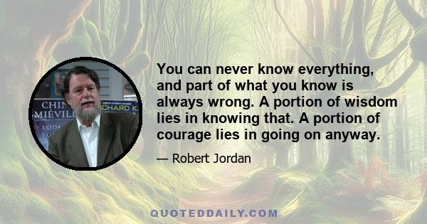 You can never know everything, and part of what you know is always wrong. A portion of wisdom lies in knowing that. A portion of courage lies in going on anyway.