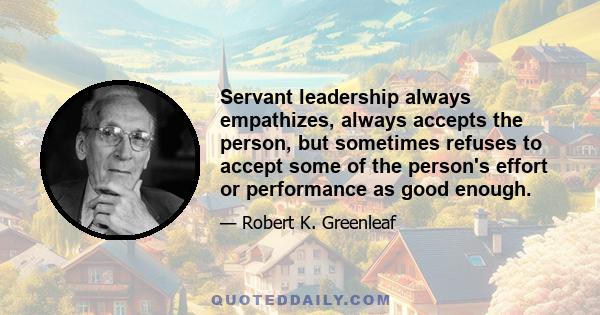 Servant leadership always empathizes, always accepts the person, but sometimes refuses to accept some of the person's effort or performance as good enough.