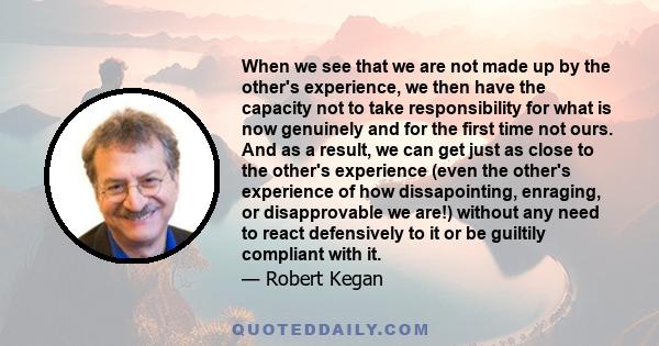 When we see that we are not made up by the other's experience, we then have the capacity not to take responsibility for what is now genuinely and for the first time not ours. And as a result, we can get just as close to 