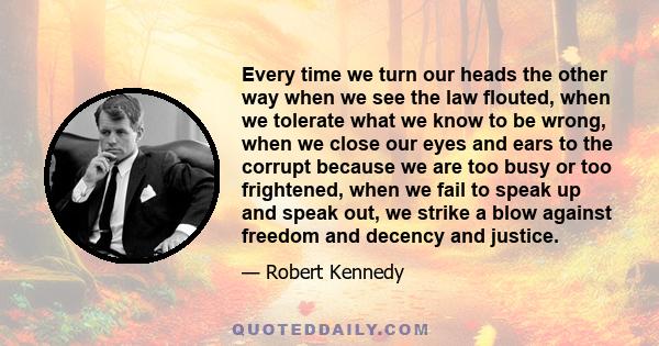 Every time we turn our heads the other way when we see the law flouted, when we tolerate what we know to be wrong, when we close our eyes and ears to the corrupt because we are too busy or too frightened, when we fail