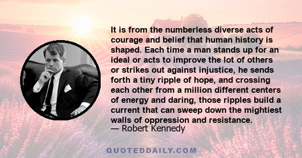 It is from the numberless diverse acts of courage and belief that human history is shaped. Each time a man stands up for an ideal or acts to improve the lot of others or strikes out against injustice, he sends forth a