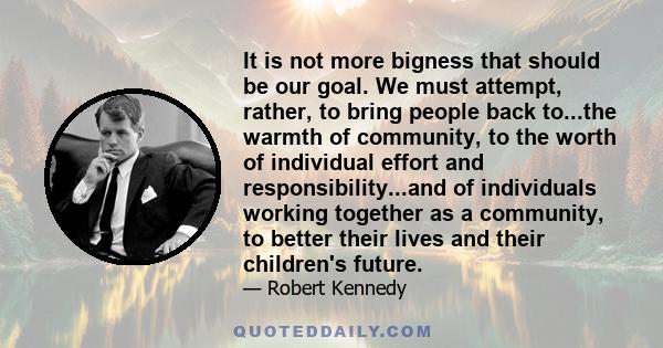 It is not more bigness that should be our goal. We must attempt, rather, to bring people back to...the warmth of community, to the worth of individual effort and responsibility...and of individuals working together as a 