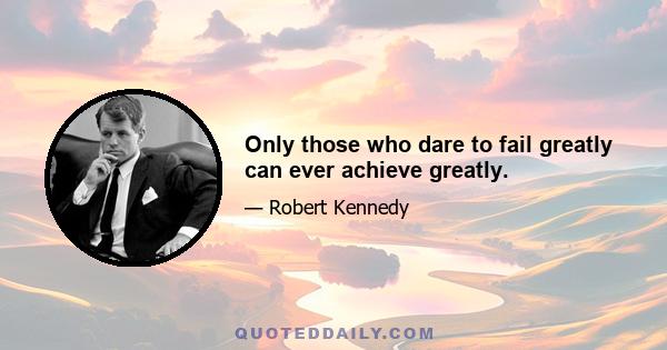 Only those who dare to fail greatly can ever achieve greatly.