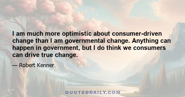 I am much more optimistic about consumer-driven change than I am governmental change. Anything can happen in government, but I do think we consumers can drive true change.