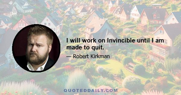 I will work on Invincible until I am made to quit.