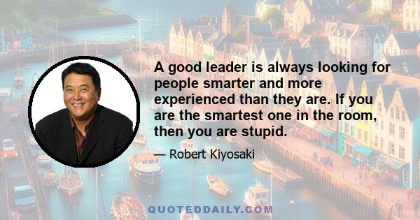 A good leader is always looking for people smarter and more experienced than they are. If you are the smartest one in the room, then you are stupid.