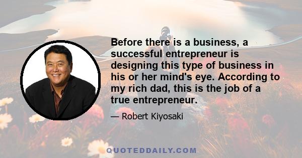 Before there is a business, a successful entrepreneur is designing this type of business in his or her mind's eye. According to my rich dad, this is the job of a true entrepreneur.