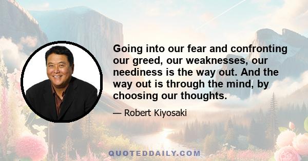 Going into our fear and confronting our greed, our weaknesses, our neediness is the way out. And the way out is through the mind, by choosing our thoughts.