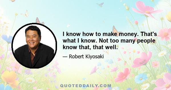 I know how to make money. That's what I know. Not too many people know that, that well.