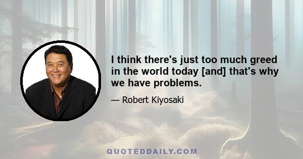 I think there's just too much greed in the world today [and] that's why we have problems.