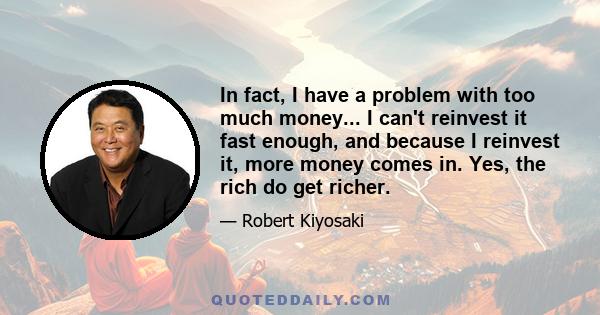 In fact, I have a problem with too much money... I can't reinvest it fast enough, and because I reinvest it, more money comes in. Yes, the rich do get richer.