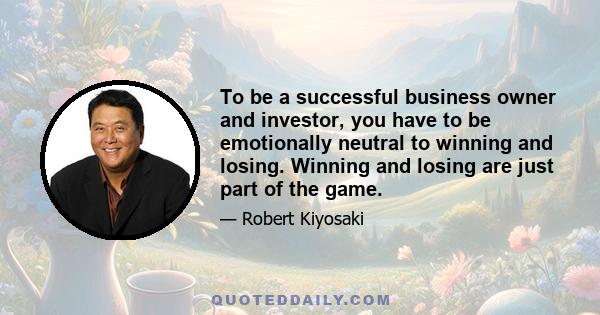 To be a successful business owner and investor, you have to be emotionally neutral to winning and losing. Winning and losing are just part of the game.