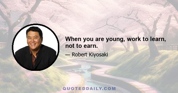 When you are young, work to learn, not to earn.