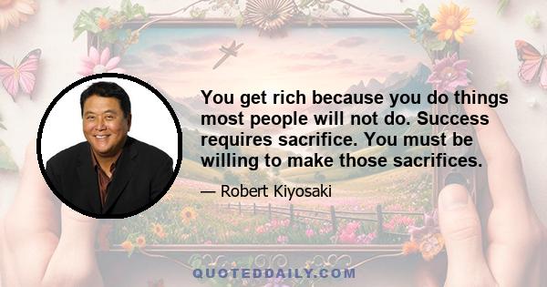 You get rich because you do things most people will not do. Success requires sacrifice. You must be willing to make those sacrifices.