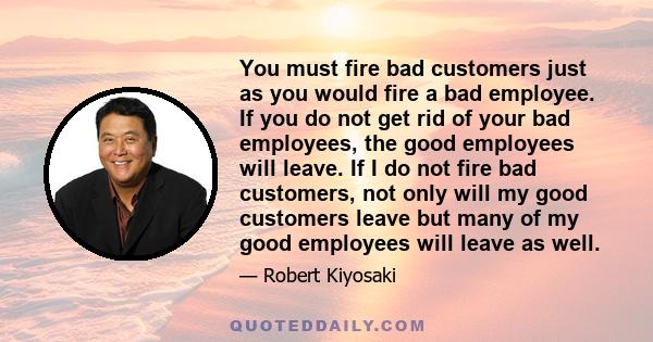 You must fire bad customers just as you would fire a bad employee. If you do not get rid of your bad employees, the good employees will leave. If I do not fire bad customers, not only will my good customers leave but