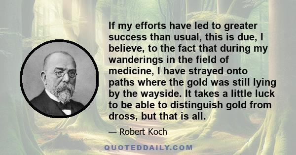 If my efforts have led to greater success than usual, this is due, I believe, to the fact that during my wanderings in the field of medicine, I have strayed onto paths where the gold was still lying by the wayside. It