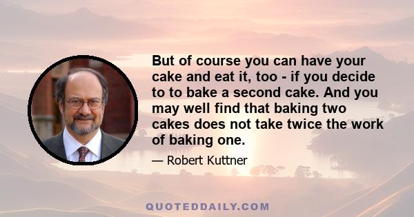 But of course you can have your cake and eat it, too - if you decide to to bake a second cake. And you may well find that baking two cakes does not take twice the work of baking one.