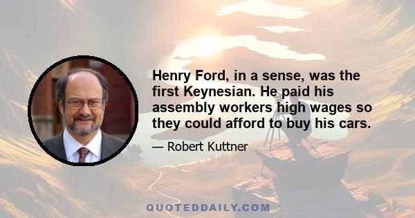 Henry Ford, in a sense, was the first Keynesian. He paid his assembly workers high wages so they could afford to buy his cars.