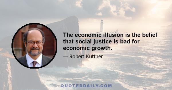 The economic illusion is the belief that social justice is bad for economic growth.