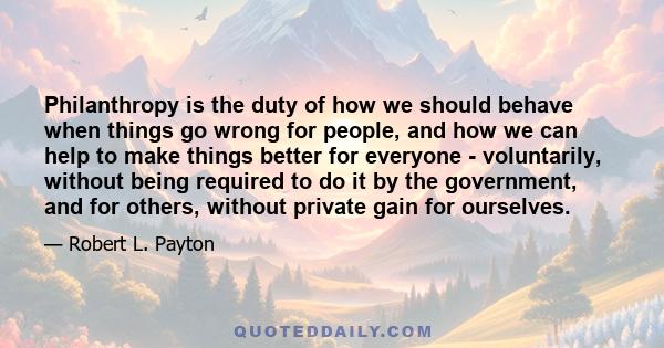 Philanthropy is the duty of how we should behave when things go wrong for people, and how we can help to make things better for everyone - voluntarily, without being required to do it by the government, and for others,