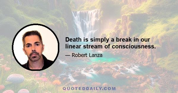 Death is simply a break in our linear stream of consciousness.