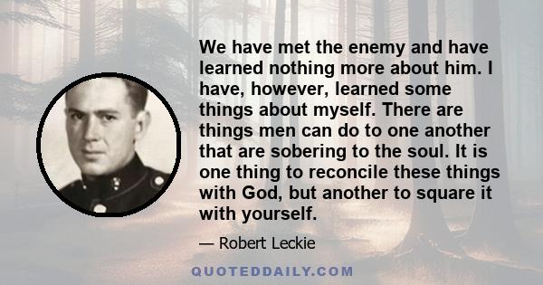We have met the enemy and have learned nothing more about him. I have, however, learned some things about myself. There are things men can do to one another that are sobering to the soul. It is one thing to reconcile