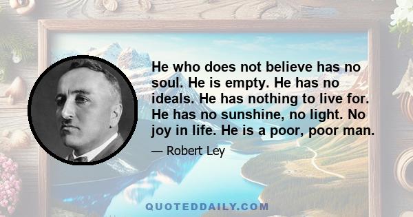 He who does not believe has no soul. He is empty. He has no ideals. He has nothing to live for. He has no sunshine, no light. No joy in life. He is a poor, poor man.