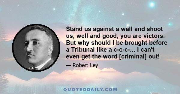 Stand us against a wall and shoot us, well and good, you are victors. But why should I be brought before a Tribunal like a c-c-c-... I can't even get the word [criminal] out!