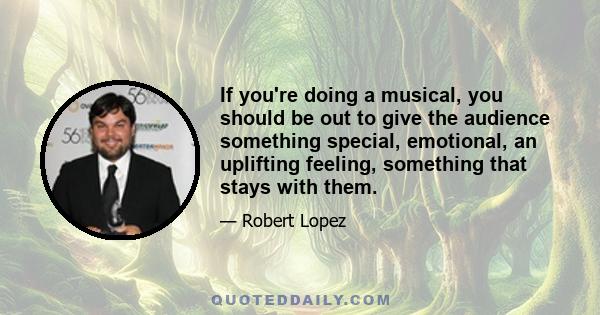 If you're doing a musical, you should be out to give the audience something special, emotional, an uplifting feeling, something that stays with them.