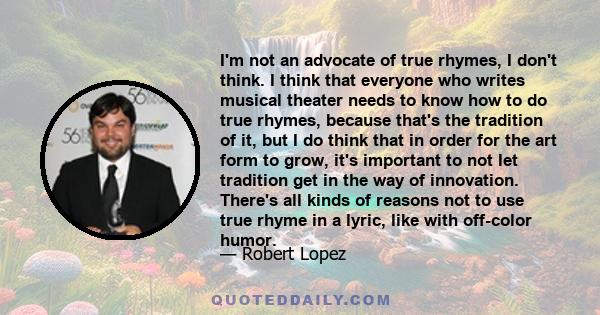 I'm not an advocate of true rhymes, I don't think. I think that everyone who writes musical theater needs to know how to do true rhymes, because that's the tradition of it, but I do think that in order for the art form