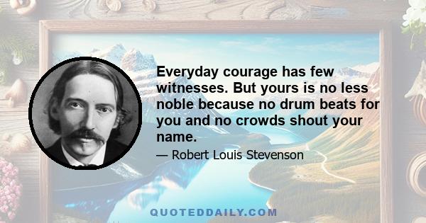 Everyday courage has few witnesses. But yours is no less noble because no drum beats for you and no crowds shout your name.