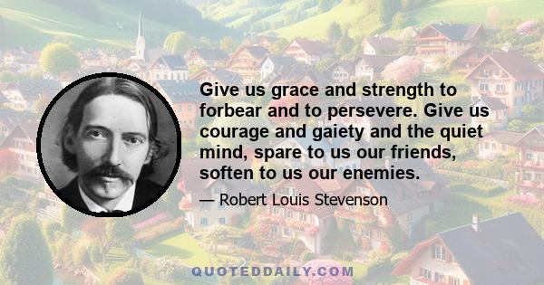 Give us grace and strength to forbear and to persevere. Give us courage and gaiety, and the quiet mind. Spare to us our friends, soften to us our enemies. Bless us, if it may be, in all our innocent endeavours. If it