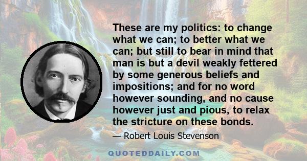 These are my politics: to change what we can; to better what we can; but still to bear in mind that man is but a devil weakly fettered by some generous beliefs and impositions; and for no word however sounding, and no