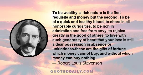 To be wealthy, a rich nature is the first requisite and money but the second. To be of a quick and healthy blood, to share in all honorable curiosities, to be rich in admiration and free from envy, to rejoice greatly in 