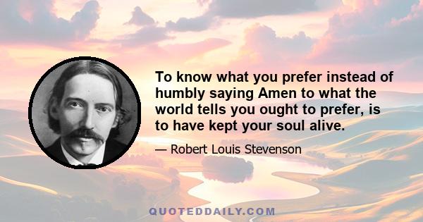 To know what you prefer instead of humbly saying Amen to what the world tells you ought to prefer, is to have kept your soul alive.