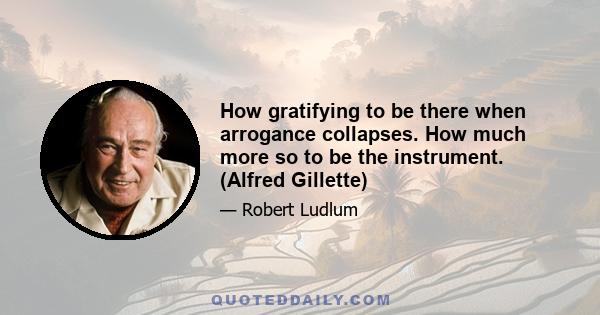 How gratifying to be there when arrogance collapses. How much more so to be the instrument. (Alfred Gillette)