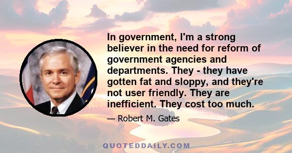 In government, I'm a strong believer in the need for reform of government agencies and departments. They - they have gotten fat and sloppy, and they're not user friendly. They are inefficient. They cost too much.