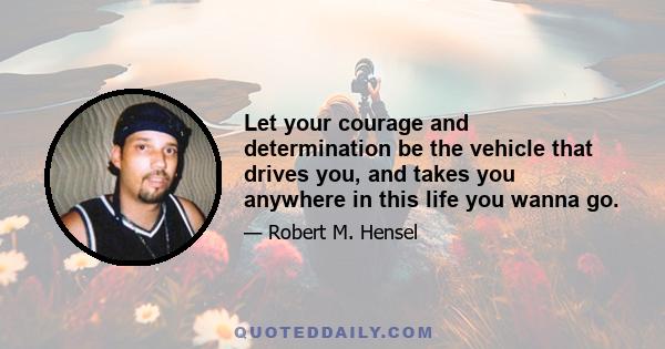 Let your courage and determination be the vehicle that drives you, and takes you anywhere in this life you wanna go.