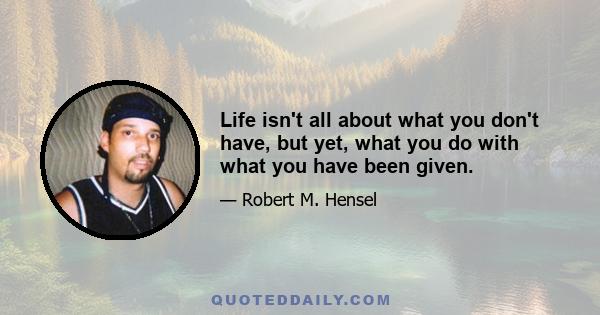 Life isn't all about what you don't have, but yet, what you do with what you have been given.