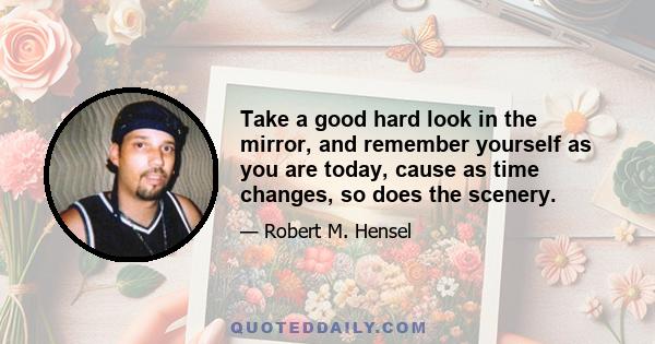 Take a good hard look in the mirror, and remember yourself as you are today, cause as time changes, so does the scenery.