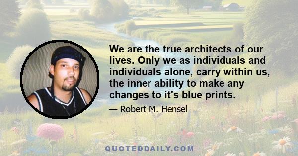 We are the true architects of our lives. Only we as individuals and individuals alone, carry within us, the inner ability to make any changes to it's blue prints.