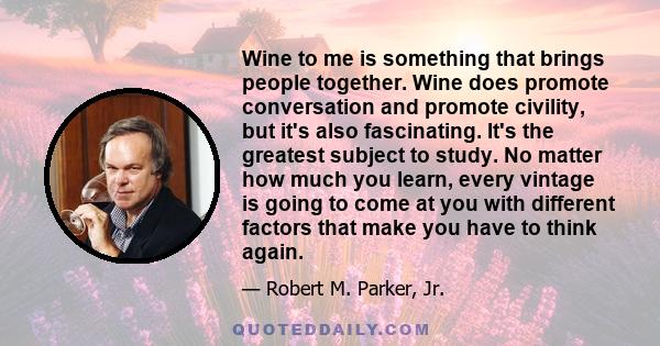 Wine to me is something that brings people together. Wine does promote conversation and promote civility, but it's also fascinating. It's the greatest subject to study. No matter how much you learn, every vintage is