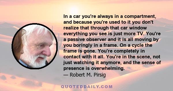 In a car you're always in a compartment, and because you're used to it you don't realize that through that car window everything you see is just more TV. You're a passive observer and it is all moving by you boringly in 