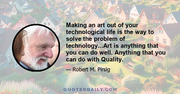 Making an art out of your technological life is the way to solve the problem of technology...Art is anything that you can do well. Anything that you can do with Quality.