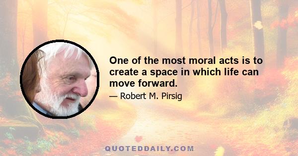 One of the most moral acts is to create a space in which life can move forward.