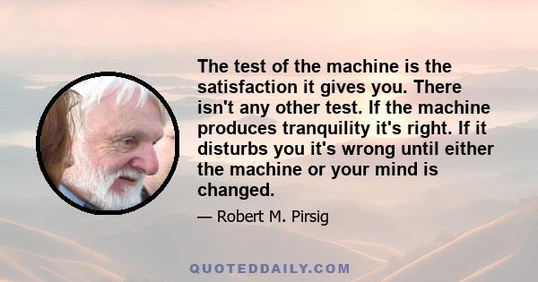 The test of the machine is the satisfaction it gives you. There isn't any other test. If the machine produces tranquility it's right. If it disturbs you it's wrong until either the machine or your mind is changed.