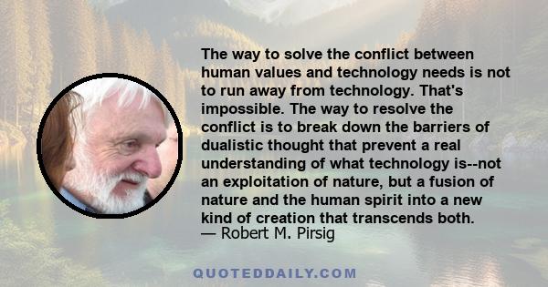 The way to solve the conflict between human values and technology needs is not to run away from technology. That's impossible. The way to resolve the conflict is to break down the barriers of dualistic thought that