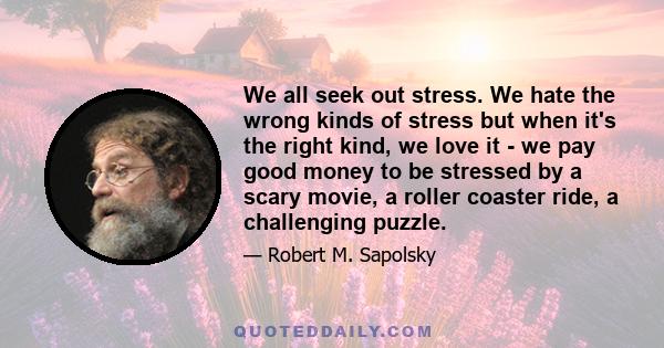 We all seek out stress. We hate the wrong kinds of stress but when it's the right kind, we love it - we pay good money to be stressed by a scary movie, a roller coaster ride, a challenging puzzle.