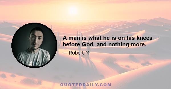 A man is what he is on his knees before God, and nothing more.