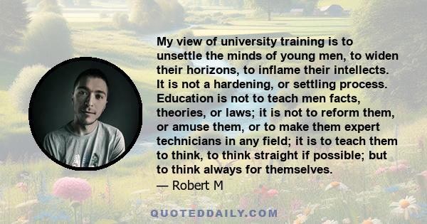 My view of university training is to unsettle the minds of young men, to widen their horizons, to inflame their intellects. It is not a hardening, or settling process. Education is not to teach men facts, theories, or